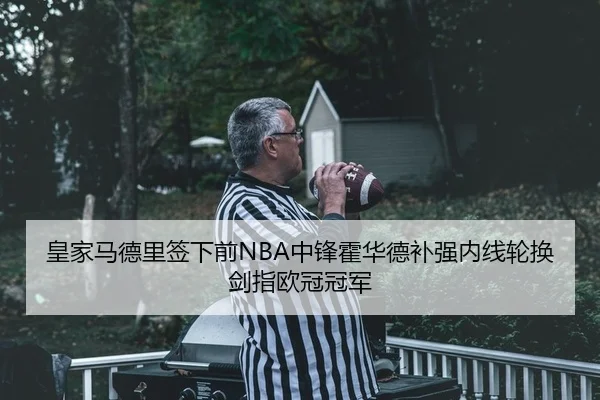 皇家马德里签下前NBA中锋霍华德补强内线轮换剑指欧冠冠军